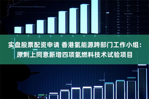 实盘股票配资申请 香港氢能源跨部门工作小组：原则上同意新增四项氢燃料技术试验项目