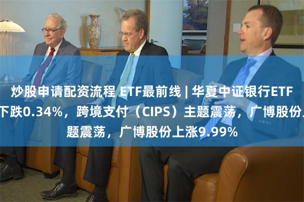 炒股申请配资流程 ETF最前线 | 华夏中证银行ETF(515020)下跌0.34%，跨境支付（CIPS）主题震荡，广博股份上涨9.99%