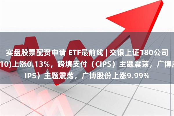 实盘股票配资申请 ETF最前线 | 交银上证180公司治理ETF(510010)上涨0.13%，跨境支付（CIPS）主题震荡，广博股份上涨9.99%