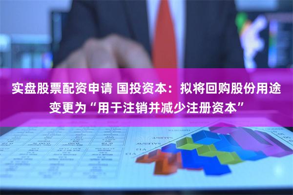 实盘股票配资申请 国投资本：拟将回购股份用途变更为“用于注销并减少注册资本”