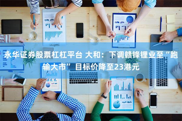 永华证券股票杠杠平台 大和：下调赣锋锂业至“跑输大市” 目标价降至23港元