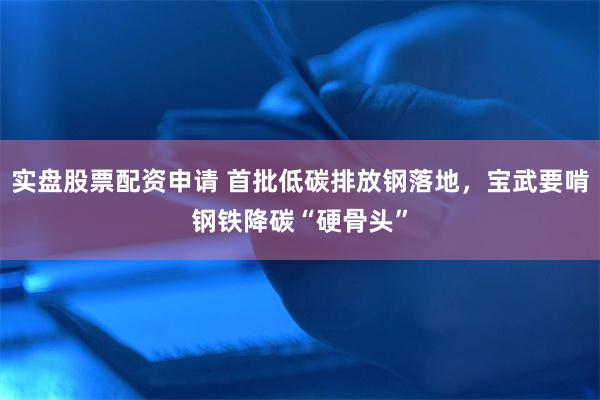 实盘股票配资申请 首批低碳排放钢落地，宝武要啃钢铁降碳“硬骨头”