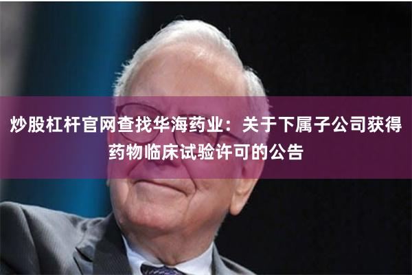 炒股杠杆官网查找华海药业：关于下属子公司获得药物临床试验许可的公告
