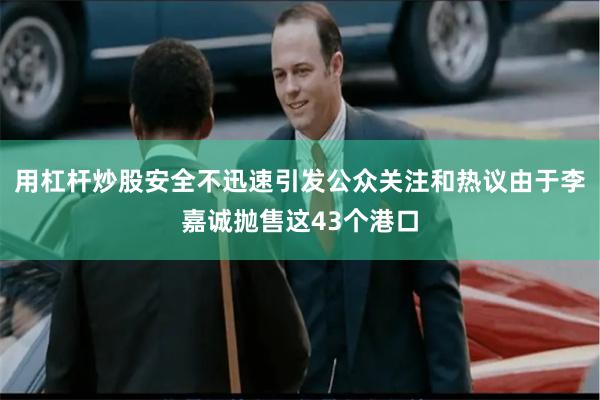 用杠杆炒股安全不迅速引发公众关注和热议由于李嘉诚抛售这43个港口
