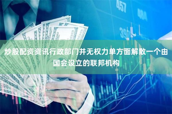 炒股配资资讯行政部门并无权力单方面解散一个由国会设立的联邦机构