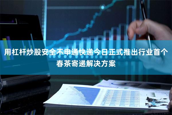 用杠杆炒股安全不申通快递今日正式推出行业首个春茶寄递解决方案