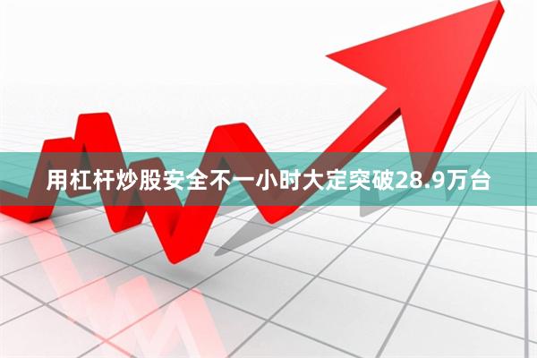 用杠杆炒股安全不一小时大定突破28.9万台
