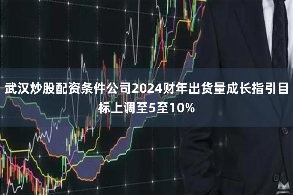 武汉炒股配资条件公司2024财年出货量成长指引目标上调至5至10%