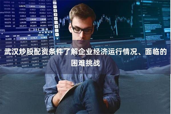 武汉炒股配资条件了解企业经济运行情况、面临的困难挑战