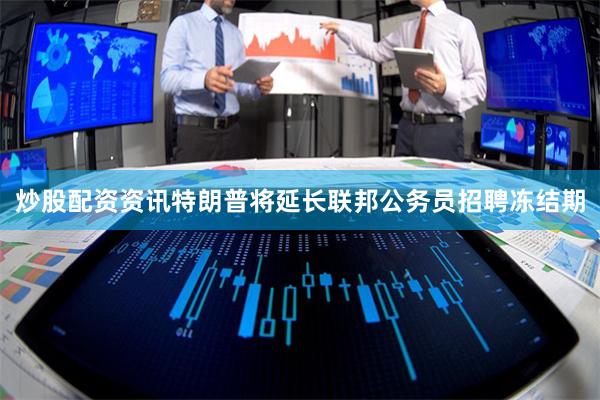 炒股配资资讯特朗普将延长联邦公务员招聘冻结期